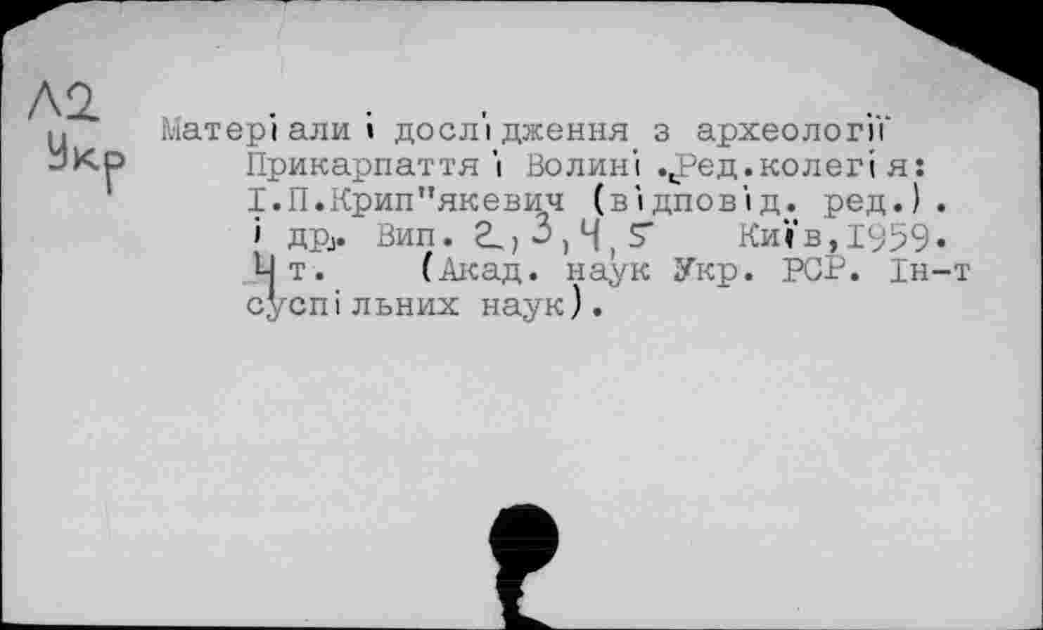 ﻿Л2.
Ук^
Матеріали» дослідження з археології Прикарпаття'і Волині ч!?ед. колег» я: І.П.Крип"якевич (відповід. ред.) .
і дрј. Вип. 2^, 3,4,5*	Київ, 1959«
Lj т. (Акад, наук Укр. PCP. Ін-т суспільних наук).